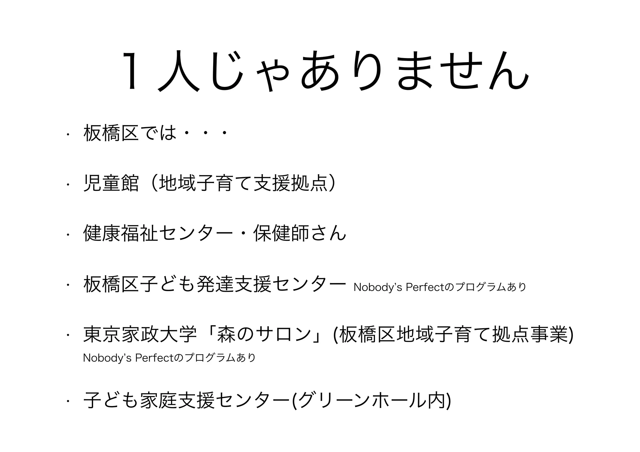 １人じゃありません
• 板橋区では・・・
• 児童館（地域子育て支援拠点）
• 健康福祉センター・保健師さん
• 板橋区子ども発達支援センター Nobody’s Perfectのプログラムあり
• 東京家政大学「森のサロン」(板橋区地域子育て拠点事業)　
Nobody’s Perfectのプログラムあり
• 子ども家庭支援センター(グリーンホール内)
 