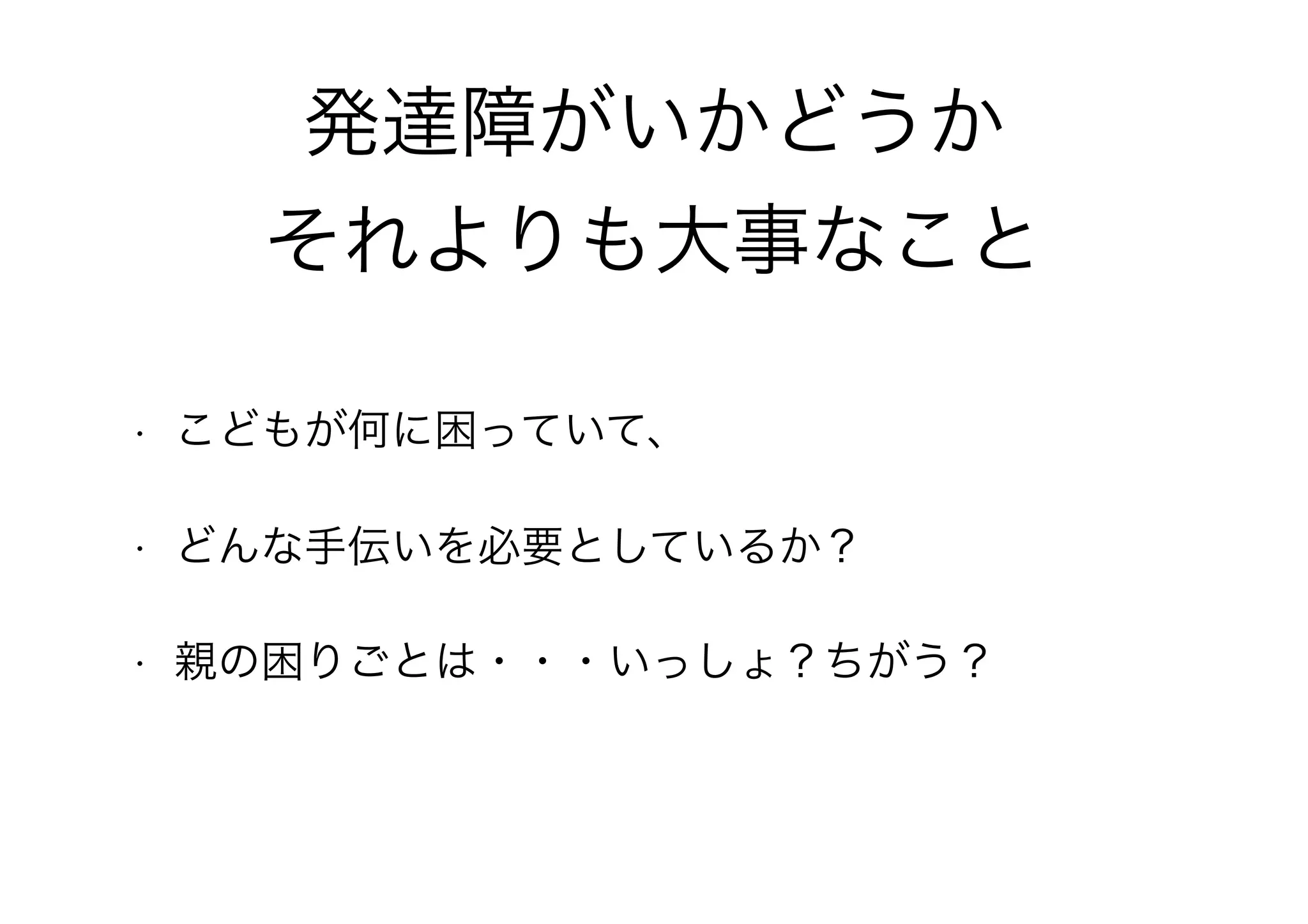 発達障がいかどうか
それよりも大事なこと
• こどもが何に困っていて、
• どんな手伝いを必要としているか？
• 親の困りごとは・・・いっしょ？ちがう？
 