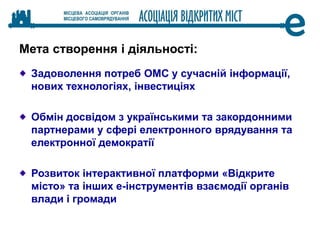 Мета створення і діяльності:
Задоволення потреб ОМС у сучасній інформації,
нових технологіях, інвестиціях
Обмін досвідом з українськими та закордонними
партнерами у сфері електронного врядування та
електронної демократії
Розвиток інтерактивної платформи «Відкрите
місто» та інших е-інструментів взаємодії органів
влади і громади
 