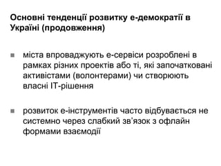 Основні тенденції розвитку е-демократії в
Україні (продовження)
 міста впроваджують е-сервіси розроблені в
рамках різних проектів або ті, які започатковані
активістами (волонтерами) чи створюють
власні ІТ-рішення
 розвиток е-інструментів часто відбувається не
системно через слабкий зв’язок з офлайн
формами взаємодії
 