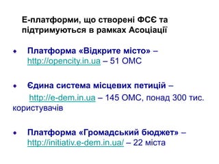 Е-платформи, що створені ФСЄ та
підтримуються в рамках Асоціації
Платформа «Відкрите місто» –
http://opencity.in.ua – 51 ОМС
Єдина система місцевих петицій –
http://e-dem.in.ua – 145 ОМС, понад 300 тис.
користувачів
Платформа «Громадський бюджет» –
http://initiativ.e-dem.in.ua/ – 22 міста
 