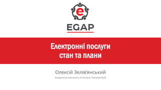Електронні послуги
стан та плани
Олексій Зелів’янський
Координатор компоненту «Е-Послуги» Програми EGAP
 