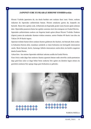 JAPONEN ERE EUSKARAZ HIROMI YOSHIDArekin 
Hiromi Yoshida japoniarra da, eta duela hainbat urte euskara ikasi zuen. Orain, euskara 
irakasten du Japoniako unibertsitate batean. Hiromi emakume gaztea da, kanpotik eta 
barrutik. Haren hitz egiteko erak, irribarreak eta begiradak gizaki xume bezain apala salatzen 
dute. Oporraldia pasatzera baina lan egiteko asmotan etorri da oraingoan ere Euskal Herrira, 
Japoniako unibertsitaten euskera eta linguista lanak egiten dituen Hiromi Yoshida. Osakara 
(Japon) joaten da euskarako ikastaro trinkoa ematera, aurten Osakan 40 ikasle izan ditu eta 
Tokion 28-30 ikasle inguru. 
Japonian nolatan hasten diren euskara ikasten galdetzen die ikasleei, eta batzuek diote euska-ra 
hizkuntza berezia dela; munduan seniderik ez duen hizkuntza eta horregatik interesatzen 
zaiela. Beste batzuek, berriz, hemengo futbola interesatzen zaiela diote eta hortik ezagutzen 
dutela Euskal Herria. 
Azken hiru –lau urtetan Japoniako aldizkari askotan azaldu da Euskal Herria. 
Gure iritziz ondo dago han euskeraz ikastea egumem batean ondo etrorriko zaiela pentsatzen 
digu guk.Gure ustez ez dugu behar beste euskeraz hitz egiten eta denekin lagun artean eta 
guztiekin euskaraz hitz egingo dugu gure hizkuntza ez galtzeko. 
NAROA-NOELIA 
EGAPE_TXO!1 10 
 