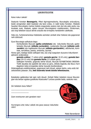 EGAPE_TXO!1 11 
LIBURUTEGITIK 
Kaixo irakur zaleok! 
Ikasturte honetan Berengario, Mikel Agirregomezkorta, liburutegiko arduraduna, 
beste zereginetan dabil ikastolan eta bere ordez, ni nabil txoko honetan. Hilabete 
hauetan liburutegiko martxa hobeto ezagutzeko aukera izan dut eta asko poztu nau 
ikusteak zuek, ikasleok, egiten duzuen liburutegiaren erabilerarekin. Orokorrean, 
oso ongi betetzen duzue denok araudia eta errespetu handiarekin zabiltzate. 
Hala ere, funtzionamendua hobetzeko asmotan zenbait ohar helarazi eta gogorarazi 
nahi dizkizuet: 
Gure liburutegia sailkatuta dago: 
Kontsultarako liburuak (gaika antolatuta) eta irakurtzeko liburuak; gazte-laniazko 
liburuak (etiketa zuriarekin), euskarazko liburuak (etiketa urdi-narekin) 
eta ingelesezko liburuak (etiketa gorriarekin); aldizkariak, komi-kiak, 
narratiboa, poesia, antzerkia, ipuinak… 
Honez gain, badago beste sailkapen bat, oso ongi ezagutzen duzuena irakurlearen 
adinaren araberakoa: 
gomets urdina ( 7 urtera arte); gomets gorria ( 8-10 urte); gomets ber-dea 
(10-13 urte) eta gomets horia (13 urtetik gora). 
Sailkapen honetan, gogoratu behar dizuet, liburuak ALFABETIKOKI ORDENA-TUAK 
daudela eta apaletik bat atera ez gero, etiketa begiratu eta liburu horri 
dagokion tokia errespetatu behar duzuela itzultzerakoan. 
Ordenagailuak erabiltzerakoan, gogorarazi nahi dizuet, astean behin, ordu erdiz ibil 
zaitezketela jolasean. Eta, beti etxerako lanek dutela lehentasuna. 
Bukatzeko galderatxo bat egin nahi dizuet: Zerbait faltan botatzen duzue liburute-gian 
eta bertan egotea gustatuko litzaizueke? Lortzea posible bada, saiatuko naiz. 
Zer botatzen duzu faltan? 
----------------------------------------------------------------------- 
-------------------------- 
Zuen erantzunen zain geratzen naiz! 
Hurrengora arte irakur zaleok eta goza ezazue irakurketa-rekin! 
Maite Barandiaran 
 