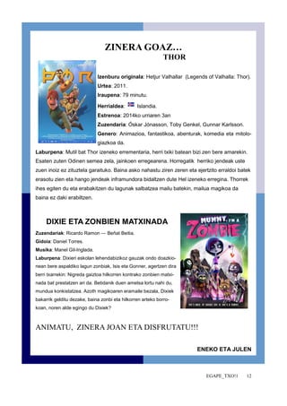EGAPE_TXO!1 12 
ZINERA GOAZ… 
THOR 
Izenburu originala: Hetjur Valhallar (Legends of Valhalla: Thor). 
Urtea: 2011. 
Iraupena: 79 minutu. 
Herrialdea: Islandia. 
Estrenoa: 2014ko urriaren 3an 
Zuzendaria: Óskar Jónasson, Toby Genkel, Gunnar Karlsson. 
Genero: Animazioa, fantastikoa, abenturak, komedia eta mitolo-giazkoa 
da. 
Laburpena: Mutil bat Thor izeneko errementaria, herri txiki batean bizi zen bere amarekin. 
Esaten zuten Odinen semea zela, jainkoen erregearena. Horregatik herriko jendeak uste 
zuen inoiz ez zituztela garaituko. Baina asko nahastu ziren zeren eta ejertzito erraldoi batek 
erasotu zien eta hango jendeak inframundora bidaltzen dute Hel izeneko erregina. Thorrek 
ihes egiten du eta erabakitzen du lagunak salbatzea mailu batekin, mailua magikoa da 
baina ez daki erabiltzen. 
DIXIE ETA ZONBIEN MATXINADA 
Zuzendariak: Ricardo Ramon — Beñat Beitia. 
Gidoia: Daniel Torres. 
Musika: Manel Gil-Inglada. 
Laburpena: Dixieri eskolan lehendabizikoz gauzak ondo doazkio-nean 
bere aspaldiko lagun zonbiak, Isis eta Gonner, agertzen dira 
berri txarrekin: Nigreda gaiztoa hilkorren kontrako zonbien matxi-nada 
bat prestatzen ari da. Betidanik duen ametsa lortu nahi du, 
mundua konkistatzea. Azoth magikoaren eramaile bezala, Dixiek 
bakarrik gelditu dezake, baina zonbi eta hilkorren arteko borro-koan, 
noren alde egingo du Dixiek? 
ANIMATU, ZINERA JOAN ETA DISFRUTATU!!! 
ENEKO ETA JULEN 
 