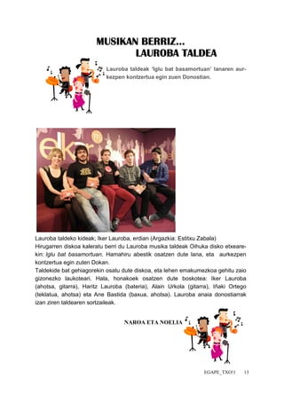 EGAPE_TXO!1 13 
MMMMUUUUSSSSIIIIKKKKAAAANNNN BBBBEEEERRRRRRRRIIIIZZZZ............ 
LLLLAAAAUUUURRRROOOOBBBBAAAA TTTTAAAALLLLDDDDEEEEAAAA 
Lauroba taldeak ‘Iglu bat basamortuan’ lanaren aur-kezpen 
kontzertua egin zuen Donostian. 
Lauroba taldeko kideak; Iker Lauroba, erdian (Argazkia: Estitxu Zabala) 
Hirugarren diskoa kaleratu berri du Lauroba musika taldeak Oihuka disko etxeare-kin: 
Iglu bat basamortuan. Hamahiru abestik osatzen dute lana, eta aurkezpen 
kontzertua egin zuten Dokan. 
Taldekide bat gehiagorekin osatu dute diskoa, eta lehen emakumezkoa gehitu zaio 
gizonezko laukoteari. Hala, honakoek osatzen dute boskotea: Iker Lauroba 
(ahotsa, gitarra), Haritz Lauroba (bateria), Alain Urkola (gitarra), Iñaki Ortego 
(teklatua, ahotsa) eta Ane Bastida (baxua, ahotsa). Lauroba anaia donostiarrak 
izan ziren taldearen sortzaileak. 
NAROA ETA NOELIA 
 
