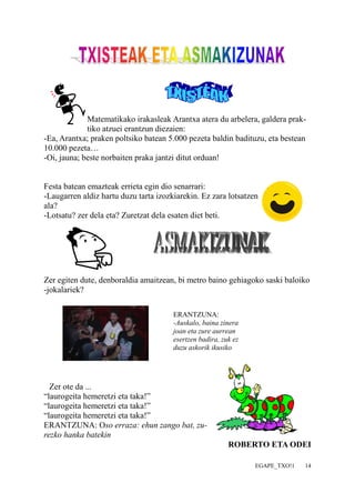 Matematikako irakasleak Arantxa atera du arbelera, galdera prak-tiko 
EGAPE_TXO!1 14 
atzuei erantzun diezaien: 
-Ea, Arantxa; praken poltsiko batean 5.000 pezeta baldin badituzu, eta bestean 
10.000 pezeta… 
-Oi, jauna; beste norbaiten praka jantzi ditut orduan! 
Festa batean emazteak errieta egin dio senarrari: 
-Laugarren aldiz hartu duzu tarta izozkiarekin. Ez zara lotsatzen 
ala? 
-Lotsatu? zer dela eta? Zuretzat dela esaten diet beti. 
Zer egiten dute, denboraldia amaitzean, bi metro baino gehiagoko saski baloiko 
-jokalariek? 
ERANTZUNA: 
-Auskalo, baina zinera 
joan eta zure aurrean 
esertzen badira, zuk ez 
duzu askorik ikusiko 
Zer ote da ... 
“laurogeita hemeretzi eta taka!” 
“laurogeita hemeretzi eta taka!” 
“laurogeita hemeretzi eta taka!” 
ERANTZUNA: Oso erraza: ehun zango bat, zu-rezko 
hanka batekin 
ROBERTO ETA ODEI 
 