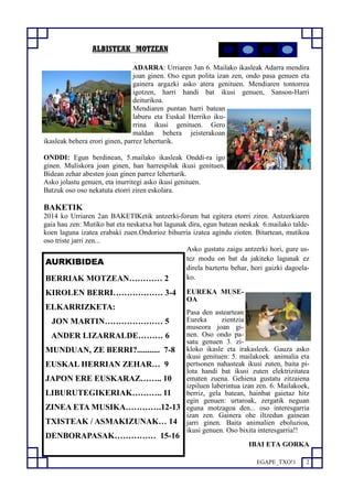 EGAPE_TXO!1 2 
ALBISTEAK MOTZEAN 
ADARRA: Urriaren 3an 6. Mailako ikasleak Adarra mendira 
joan ginen. Oso egun polita izan zen, ondo pasa genuen eta 
gainera argazki asko atera genituen. Mendiaren tontorrea 
igotzen, harri handi bat ikusi genuen, Sanson-Harri 
deiturikoa. 
Mendiaren puntan harri batean 
laburu eta Euskal Herriko iku-rrina 
ikusi genituen. Gero 
maldan behera jeisterakoan 
ikasleak behera erori ginen, parrez leherturik. 
ONDDI: Egun berdinean, 5.mailako ikasleak Onddi-ra igo 
ginen. Muliskora joan ginen, han harrespilak ikusi genituen. 
Bidean zehar abesten joan ginen parrez leherturik. 
Asko jolastu genuen, eta inurritegi asko ikusi genituen. 
Batzuk oso oso nekatuta etorri ziren eskolara. 
BAKETIK 
2014 ko Urriaren 2an BAKETIKetik antzerki-forum bat egitera etorri ziren. Antzerkiaren 
gaia hau zen: Mutiko bat eta neskatxa bat lagunak dira, egun batean neskak 6.mailako talde-koen 
laguna izatea erabaki zuen.Ondorioz bihurria izatea agindu zioten. Bitartean, mutikoa 
oso triste jarri zen... 
Asko gustatu zaigu antzerki hori, gure us-tez 
modu on bat da jakiteko lagunak ez 
direla baztertu behar, hori gaizki dagoela-ko. 
EUREKA MUSE-OA 
Pasa den asteartean 
Eureka zientzia 
museora joan gi-nen. 
Oso ondo pa-satu 
genuen 3. zi-kloko 
ikasle eta irakasleek. Gauza asko 
ikusi genituen: 5. mailakoek animalia eta 
pertsonen nahasteak ikusi zuten, baita pi-lota 
handi bat ikusi zuten elektrizitatea 
ematen zuena. Gehiena gustatu zitzaiena 
izpiluen laberintua izan zen. 6. Mailakoek, 
berriz, gela batean, hainbat gaietaz hitz 
egin genuen: urtaroak, zergatik neguan 
eguna motzagoa den... oso interesgarria 
izan zen. Gainera ohe iltzedun gainean 
jarri ginen. Baita animalien eboluzioa, 
ikusi genuen. Oso bixita interesgarria!! 
IBAI ETA GORKA 
AURKIBIDEA 
BERRIAK MOTZEAN………… 2 
KIROLEN BERRI……………… 3-4 
ELKARRIZKETA: 
JON MARTIN………………… 5 
ANDER LIZARRALDE……… 6 
MUNDUAN, ZE BERRI?........... 7-8 
EUSKAL HERRIAN ZEHAR… 9 
JAPON ERE EUSKARAZ…….. 10 
LIBURUTEGIKERIAK……….. 11 
ZINEA ETA MUSIKA………….12-13 
TXISTEAK / ASMAKIZUNAK… 14 
DENBORAPASAK…………… 15-16 
 