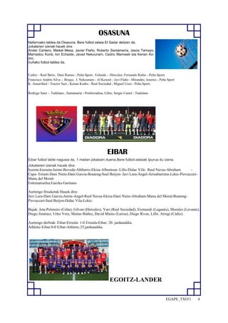 EGAPE_TXO!1 4 
OSASUNA 
Nafarroako taldea da Osasuna. Bere futbol zelaia El Sadar deitzen da. 
Jokalarien izenak hauek dira: 
Ander Cantero, Maikel Mesa, Javier Flaño, Roberto Santamaría, Jesús Tamayo, 
Mamadou Koné, Ion Echaide, Javad Nekounam, Cedric Mamwati eta Kenan Ko-dro. 
Iruñako futbol taldea da. 
Cedric - Real Betis; Dani Ramos - Peña Sport; Echaide -. Hércules; Fernando Rubio - Peña Sport; 
Francisco Andrés Silva -. Brujas; J. Nekounam - Al Kuwait ; Javi Flaño - Mirandés; Josetxo - Peña Sport 
K. Ansarifard - Tractor Sazi ; Kenan Kodro - Real Sociedad ; Miguel Usoz - Peña Sport; 
Rodrigo Sanz -. Tudelano , Santamaría - Ponferradina, Libre; Sergio Castel - Tudelano 
EIBAR 
Eibar futbol talde nagusia da, 1.mailan jokatzen duena.Bere futbol-zelaiak Ipurua du izena. 
Jokalarien izenak hauek dira: 
Irureta-Irazusta-Jaime-Boveda-Añibarro-Ekiza-Albentosa- Lillo-Didac Vilá- Raul Navas-Abraham - 
Capa- Errasti-Dani Nieto-Dani Garcia-Boateng-Saul Berjon- Javi Lara-Ángel-Arruabarrena-Lekic-Piovaccari- 
Manu del Moral- 
Entrenatzailea:Gaizka Garitano. 
Aurtengo fitxaketak Hauek dira: 
Javi Lara-Dani Garcia-Jaime-Angel-Raul Navas-Ekiza-Dani Nieto-Abraham-Manu del Moral-Boateng- 
Piovaccari-Saul Berjon-Didac Vila-Lekic: 
Bajak: Jota Peleteiro (Celta), Gilvan (Hércules), Yuri (Real Sociedad), Eizmendi (Leganés), Morales (Levante), 
Diego Jiménez, Urko Vera, Matías Ibáñez, David Mainz (Larisa), Diego Rivas, Lillo, Arregi (Cádiz). 
Aurtengo derbiak: Eibar-Erreala: 1-0 Erreala-Eibar: 20. jardunaldia. 
Athletic-Eibar:0-0 Eibar-Athletic:25.jardunaldia. 
EGOITZ-LANDER 
 