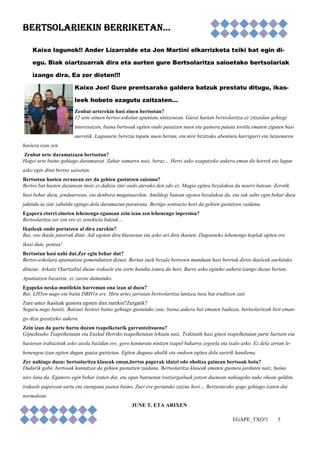 EGAPE_TXO!1 5 
BERTSOLARIEKIN BBBEEERRRTTTSSSOOOLLLAAARRRIIIEEEKKKIIINNN BBBBEEEERRRRRRRRIIIIKKKKEEEETTTTAAAANNNN………… 
Kaixo lagunok!! Ander Lizarralde eta Jon Martini elkarrizketa txiki bat egin di-egu. 
Biak oiartzuarrak dira eta aurten gure Bertsolaritza saioetako bertsolariak 
izango dira. Ea zer dioten!!! 
Kaixo Jon! Gure prentsarako galdera batzuk prestatu ditugu, ikas-leek 
hobeto ezagutu zaitzaten… 
Zenbat urterekin hasi zinen bertsotan? 
12 urte nituen bertso-eskolan apuntatu nintzenean. Garai hartan bertsolaritza ez zitzaidan gehiegi 
interesatzen, baina bertsoak egiten ondo pasatzen nuen eta gainera patata tortila ematen ziguten hasi 
aurretik. Lagunarte berezia topatu nuen bertan, eta nire bizitzako abentura harrigarri eta luzeenaren 
hasiera izan zen. 
Zenbat urte daramatzazu bertsotan? 
Hogei urte baino gehiago daramatzat. Zahar samarra naiz, beraz… Herri asko ezagutzeko aukera eman dit horrek eta lagun 
asko egin ditut bertso saioetan. 
Bertsotan hasten zeranean zer da gehien gustatzen zaizuna? 
Bertso bat hasten duzunean inoiz ez dakizu ziur ondo aterako den edo ez. Magia egitea bezalakoa da neurri batean. Zerotik 
hasi behar duzu, jendaurrean, eta denbora mugatuarekin. Amildegi batean egotea bezalakoa da, eta zuk salto egin behar duzu 
jakinda ia ziur zabaldu egingo dela daramazun paratxuta. Bertigo sentsazio hori da gehien gustatzen zaidana. 
Egapera etorri zineten lehenengo egunean zein izan zen lehenengo inpresioa? 
Bertsolaritza zer zen ere ez zenekiela batzuk… 
Ikasleak ondo portatzen al dira zurekin? 
Bai, oso ikasle jatorrak ditut. Adi egoten dira klaseetan eta asko ari dira ikasten. Dagoeneko lehenengo koplak egiten ere 
ikasi dute, pentsa! 
Bertsotan hasi nahi dut.Zer egin behar dut? 
Bertso-eskolara apuntatzea gomendatzen dizuet. Bertan zuek bezala bertsoen munduan hasi berriak diren ikasleak aurkituko 
dituzue. Arkaitz Oiartzabal duzue irakasle eta zorte handia izatea da hori. Barre asko egiteko aukera izango duzue bertan. 
Apuntatzen bazarete, ez zarete damutuko. 
Egapeko neska-mutilekin harreman ona izan al duzu? 
Bai. LH5en nago eta baita DBH1n ere. Hiru urtez jarraian bertsolaritza lantzea luxu bat iruditzen zait. 
Zure ustez ikasleak gustora egoten dira zurekin?Zergatik? 
Seguru nago baietz. Batzuei besteei baino gehiago gustatuko zaie, baina aukera bat ematen badiozu, bertsolaritzak beti eman-go 
dizu gozatzeko aukera. 
Zein izan da parte hartu duzun txapelketarik garrantzitsuena? 
Gipuzkoako Txapelketatan eta Euskal Herriko txapelketatan lehiatu naiz. Txikitatik hasi ginen txapelketatan parte hartzen eta 
hasieran irabazteak asko axola bazidan ere, gero konturatu nintzen txapel bakarra zegoela eta txalo asko. Ez dela zertan le-henengoa 
izan egiten dugun gauza guztietan. Egiten duguna ahalik eta ondoen egitea dela saririk handiena. 
Zer nahiago duzu: bertsolaritza klaseak eman,bertso paperak idatzi edo oholtza gainean bertsoak bota? 
Dudarik gabe, bertsoak kantatzea da gehien gustatzen zaidana. Bertsolaritza klaseak ematen gustura jarduten naiz, baina 
nire lana da. Egunero egin behar izaten dut, eta egun batzuetan iratzargailuak jotzen duenean nahiagoko nuke ohean gelditu 
irakasle paperean sartu eta zuengana joatea baino. Zuei ere gertatuko zaizue hori… Bertsotarako gogo gehiago izaten dut 
normalean. 
JUNE T. ETA ARIXEN 
 