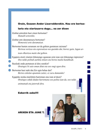 Orain, Goazen Ander Lizarralderekin. Hau ere bertso-laria 
EGAPE_TXO!1 6 
eta oiartzuarra dugu... ea zer dioen 
Zenbat urterekin hasi zinen bertsotan? 
Hamabi urterekin. 
Zenbat urte daramatzazu bertsotan? 
Hemeretzi urte daramatzat. 
Bertsotan hasten zeranean zer da gehien gustatzen zaizuna? 
Bertsoa sortzea eta espresatzea oso gustuko dut, horrez gain, lagun ar-tean 
elkartzea maite dut gehien. 
Egapera etorri zineten lehenengo egunean zein izan zen lehenengo inpresioa? 
Oso talde politak aurkitu nituen eta bertso maila handikoak. 
Ikasleak ondo portatzen al dira zurekin? 
Oraingoz bi saio eman ditut eta oso ongi egon dira. 
Bertsotan hasi nahi dut.Zer egin behar dut? 
Bertso eskolan apuntatu zaitez, ez zara damutuko! 
Egapeko neska-mutilekin harreman ona izan al duzu? 
Oraingoz eduki dudan harremana oso polita izan da, oso talde 
animatuak eta jatorrak dira. 
Eskerrik asko!!!! 
ARIXEN ETA JUNE T. 
 