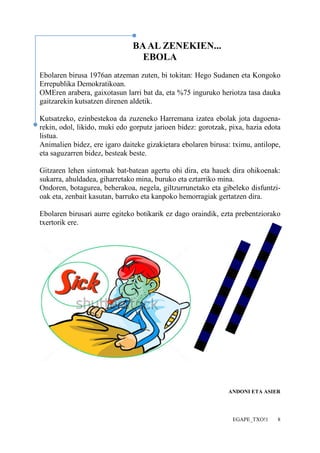 EGAPE_TXO!1 8 
BA AL ZENEKIEN... 
EBOLA 
Ebolaren birusa 1976an atzeman zuten, bi tokitan: Hego Sudanen eta Kongoko 
Errepublika Demokratikoan. 
OMEren arabera, gaixotasun larri bat da, eta %75 inguruko heriotza tasa dauka 
gaitzarekin kutsatzen direnen aldetik. 
Kutsatzeko, ezinbestekoa da zuzeneko Harremana izatea ebolak jota dagoena-rekin, 
odol, likido, muki edo gorputz jarioen bidez: gorotzak, pixa, hazia edota 
listua. 
Animalien bidez, ere igaro daiteke gizakietara ebolaren birusa: tximu, antilope, 
eta saguzarren bidez, besteak beste. 
Gitzaren lehen sintomak bat-batean agertu ohi dira, eta hauek dira ohikoenak: 
sukarra, ahuldadea, giharretako mina, buruko eta eztarriko mina. 
Ondoren, botagurea, beherakoa, negela, giltzurrunetako eta gibeleko disfuntzi-oak 
eta, zenbait kasutan, barruko eta kanpoko hemorragiak gertatzen dira. 
Ebolaren birusari aurre egiteko botikarik ez dago oraindik, ezta prebentziorako 
txertorik ere. 
ANDONI ETA ASIER 
 