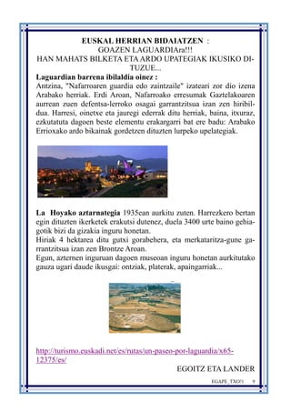 EGAPE_TXO!1 9 
EUSKAL HERRIAN BIDAIATZEN : 
GOAZEN LAGUARDIAra!!! 
HAN MAHATS BILKETA ETA ARDO UPATEGIAK IKUSIKO DI-TUZUE... 
Laguardian barrena ibilaldia oinez : 
Antzina, "Nafarroaren guardia edo zaintzaile" izateari zor dio izena 
Arabako herriak. Erdi Aroan, Nafarroako erresumak Gaztelakoaren 
aurrean zuen defentsa-lerroko osagai garrantzitsua izan zen hiribil-dua. 
Harresi, oinetxe eta jauregi ederrak ditu herriak, baina, itxuraz, 
ezkutatuta dagoen beste elementu erakargarri bat ere badu: Arabako 
Errioxako ardo bikainak gordetzen dituzten lurpeko upelategiak. 
La Hoyako aztarnategia 1935ean aurkitu zuten. Harrezkero bertan 
egin dituzten ikerketek erakutsi dutenez, duela 3400 urte baino gehia-gotik 
bizi da gizakia inguru honetan. 
Hiriak 4 hektarea ditu gutxi gorabehera, eta merkataritza-gune ga-rrantzitsua 
izan zen Brontze Aroan. 
Egun, azternen inguruan dagoen museoan inguru honetan aurkitutako 
gauza ugari daude ikusgai: ontziak, platerak, apaingarriak... 
http://turismo.euskadi.net/es/rutas/un-paseo-por-laguardia/x65- 
12375/es/ 
EGOITZ ETA LANDER 
 
