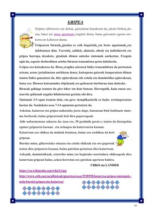 10
GRIPEA
Griprea influinziiza ere deitua, gaixotasun kutsakorra da, jatorri birikoa du-
ena, batez ere arnas aparatuari eragiten diona, baina gaixoaren egoera oro-
korra ere kaltetzen duena.
Gripearen birusak gizakia ez ezik hegaztiak eta beste ugaztunak ere
infektatzen ditu. Txerriek, zaldiek, ahateek, oiloek eta indioilarrek ere
gripea harrapa dezakete, gizakiak dituen antzeko sintomak aurkeztuz. Frogatu
egin da, espezie desberdinen arteko birusen transmisioa gerta daitekeela.
Gripea oso kutsakorra da. Birus eragilea airearen bidez transmititzen da pertsonen
artean; arnas jariakinetan aurkitzen denez, kutsapena gaixoak kanporatzen dituen
tanten bidez gauzatzen da, hitz egiterakoan edo eztula eta doministiku egiterakoan,
batez ere. Birusez kutsatutako objektuak ere gaitzaren iturburua izan daitezke.
Birusak gehiago irauten du giro lehor eta hotz batean. Horregatik, hain zuzen ere,
izurrite gehienak neguko hilabeteetan gertatu ohi dira.
Sintomek 3-5 egun irauten dute, eta gero -konplikaziorik ez bada- errekuperazioa
hasten da. Sendaketa osoa 7-14 egunetan gertatzen da.
Askotan, katarroa eta gripea nahasteko joera dago, batzuetan biek baitituzte sinto-
ma berberak, baina gripearenak beti dira gogorragoak.
Alde nabarmenena sukarra da; izan ere, 38 gradutik gorakoa izaten da hiruzpalau
egunez gripearen kasuan , eta arinagoa da katarroaren kasuan.
Katarroan oso ohikoa da mukiak botatzea, baina oso ezohikoa da hori
gripean.
Buruko mina, giharretako oinazea eta eztula ohikoak eta oso gogorrak
izaten dira gripearen kasuan, baina gutxitan gertatzen dira katarroan.
Azkenik, doministikuak, eztarriko mina eta begietako narriadura ohikoagoak dira
katarroan gripean baino, azken horretan oso gutxitan agertzen baitira.
URKO eta LANDER
https://eu.wikipedia.org/wiki/Gripe
http://www.eitb.eus/eu/albisteak/gizartea/osoa/3538958/katarroa-gripea-sintomak--
nola-bereizi-gripea-eta-katarroa/
 