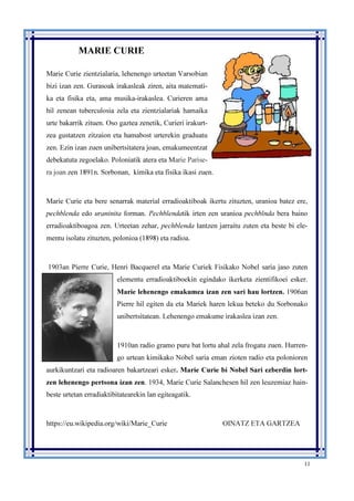 11
MARIE CURIE
Marie Curie zientzialaria, lehenengo urteetan Varsobian
bizi izan zen. Gurasoak irakasleak ziren, aita matemati-
ka eta fisika eta, ama musika-irakaslea. Curieren ama
hil zenean tuberculosia zela eta zientzialariak hamaika
urte bakarrik zituen. Oso gaztea zenetik, Curieri irakurt-
zea gustatzen zitzaion eta hamabost urterekin graduatu
zen. Ezin izan zuen unibertsitatera joan, emakumeentzat
debekatuta zegoelako. Poloniatik atera eta Marie Parise-
ra joan zen 1891n. Sorbonan, kimika eta fisika ikasi zuen.
Marie Curie eta bere senarrak material erradioaktiboak ikertu zituzten, uranioa batez ere,
pechblenda edo uraninita forman. Pechblendatik irten zen uranioa pechblnda bera baino
erradioaktiboagoa zen. Urteetan zehar, pechblenda lantzen jarraitu zuten eta beste bi ele-
mentu isolatu zituzten, polonioa (1898) eta radioa.
1903an Pierre Curie, Henri Bacquerel eta Marie Curiek Fisikako Nobel saria jaso zuten
elementu erradioaktiboekin egindako ikerketa zientifikoei esker.
Marie lehenengo emakumea izan zen sari hau lortzen. 1906an
Pierre hil egiten da eta Mariek haren lekua beteko du Sorbonako
unibertsitatean. Lehenengo emakume irakaslea izan zen.
1910an radio gramo puru bat lortu ahal zela frogatu zuen. Hurren-
go urtean kimikako Nobel saria eman zioten radio eta polonioren
aurkikuntzari eta radioaren bakartzeari esker. Marie Curie bi Nobel Sari ezberdin lort-
zen lehenengo pertsona izan zen. 1934, Marie Curie Salanchesen hil zen leuzemiaz hain-
beste urtetan erradiaktibitatearekin lan egiteagatik.
https://eu.wikipedia.org/wiki/Marie_Curie OINATZ ETA GARTZEA
 