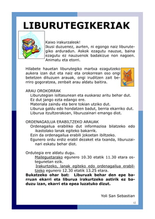 12
Kaixo irakurzaleok!
Ikusi duzuenez, aurten, ni egongo naiz liburute-
giko arduradun. Askok ezagutu nauzue, baina
ezagutu ez nauzuenok badakizue non nagoen.
Animatu eta etorri.
Hilabete hauetan liburutegiko martxa ezagutzeko
aukera izan dut eta naiz eta orokorrean oso ongi
betetzen dituzuen arauak, ongi iruditzen zait be-
rriro gogoratzea, zenbait arau aldatu baitira.
ARAU OROKORRAK
Liburutegian isiltasunean eta euskaraz aritu behar dut.
Ez dut jango ezta edango ere.
Materiala zaindu eta bere tokian utziko dut.
Liburua galdu edo hondatzen badut, berria ekarriko dut.
Liburua itzultzerakoan, liburuzainari emango diot.
ORDENAGAILUA ERABILTZEKO ARAUAK
Ordenagailua erabiliko dut informazioa bilatzeko edo
ikastolako lanak egiteko bakarrik.
Ezin da ordenagailua erabili jokoetan ibiltzeko.
Egunero ordu erdiz erabil dezaket eta txanda, liburuzai-
nari eskatu behar diot.
Ordutegia ere aldatu dugu.
Maileguetarako egunero 10.30 etatik 11.30 etara os-
tegunetan ezik.
Irakurtzeko, lanak egiteko edo ordenagailua erabil-
tzeko egunero 12.30 etatik 13.25 etara.
Bukatzeko ohar bat: Liburuak behar den epe ba-
rruan ekarri eta liburua irakurtzeko astirik ez ba-
duzu izan, ekarri eta epea luzatuko dizut.
Yoli San Sebastian
LIBURUTEGIKERIAK
 