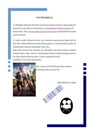 13
PAN PELIKULA
Joe Wrightek gidatutako Peter Pan mutikoaren abenturei buruzko superprodukzioa
urriaren 9an estreinatu zen nazioartean, eta Zineuskadiren Zinema Euskaraz eki-
menari esker, filma euskaraz heldu da egun horretan bertan Euskal Herriko hainbat
zinema aretotara.
12 urteko mutiko bihurria da Peter, eta Londresko umezurtz-etxe batean bizi da.
Gau batez, Sekula Betirako mundura bidaia egingo du, eta bertan pirata, gerlari eta
maitagarriekin abentura ikaragarriak biziko ditu.
Bada, filma urriaren 9an estreinatu zen nazioartean, eta Euskal Herrian euskaraz
ikusteko aukera dugu. Izan ere, Zineuskadiren Zinema Euskaraz programaren bai-
tan, filma euskarara bikoiztu dute. Urteko zazpigarren lana da.
ANIMATU ETA JOAN IKUSTERA!
http://zinea.eu/2015/09/28/pan-filma-euskaraz-
estreinatuko-dute-urriaren-9an
BRANDON ETA ODEI
 