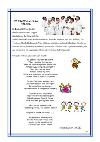 14
ZE ESATEK! MUSIKA
TALDEA
Ze Esatek! 2009An Euskal
Herrian sortutako rock, reggae
eta ska taldea da. Beste talde bat-
zuetatik etorritako musikari esperimentatuez osaturiko banda da, hala nola Trikizio, The
Txortains, Skunk, Harlax edota Nuke taldeetan aritutako musikariak. Bandaren filosofia joa-
ten diren lekuan festa eta parranda sortzeaomen da, taldearen estilo «ganberroa»-rekin, jen-
dea giroan sartu eta mugiaraztea. Orain arte, bost disko kaleratu dituzte.
Urnietako festetan giro ederra jarri zuten!!!
Ze Esatek! - Gu Gara Ze Esatek
When I woke up this morning,
I saw the lord coming to me, and he said:
“What are you doing with boring life?
Every day doing the same”
But you be lazy my friend
I know what you mean; you know I’m saying
You look better to listen to Ze Esatek!
Gu gara Ze Esatek, festa eta gara
Doinu berri honekin bero jarriko gara
Ze esatek festa eta dantzara
Elkarrekin batera ze juerga latza dala (X2)
Ez gara izar ta ez dugu behar
Rock ‘n roll-aren oinordekoak gara
Bilbotik Maulera, Aitzurtik Ebrora
Gure doinuekin geldi egoterik ez da
Gora eskuak, gora bihotzak
Ta abestu gurekin zu ere Ze estek bazara!
Gu gara Ze esatek, Ze esatek! (X2)
Aurpegian irria, bihotza gorria
Badator musikaren iraultza berria
Mugitu ipurdia, astindu gerria
Festarako deia iritsi da herrira
GARTZEA ETA OINATZ
 