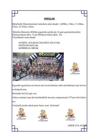 4
KIROLAK
Behobiatik Donostirainoko lasterketa asko daude: 1,609km, 10km, 11-20km,
21km, 22-41km, 42km.
Behobia-Donostia ibilbide gogorreko proba da, bi gain garrantzitsurekin:
Gaintxurizketa (Km. 7) eta Mirakruz Gaina (Km. 16).
3 korrikalari mota daude:
-GURPIL-AULKIAN DAUDEN ATLETAK
-PATINATZAILEAK
-KORRIKALARIAK
Eguraldi eguzkitsua eta beroa zela eta korrikalari asko larrialdietan izan zen be-
ro-kolpeak jota.
Horietako bat hil egin zen.
Azken urteetan izan den korrikaldirik beroena, tenperaturak 27ºtara iritsi baitzi-
ren.
Urnietatik jende askok parte hartu zuen. Zorionak!
ASIER ETAAITOR
 