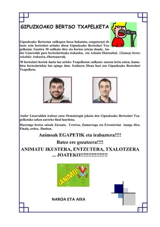 7
GIPUZKOAKO BERTSO TXAPELKETA
Gipuzkoako Bertsotan sailkapen fasea bukatuta, ezagutarazi di-
tuzte zein bertsolari arituko diren Gipuzkoako Bertsolari Txa-
pelketan. Guztira 30 sailkatu dira eta horien artean daude, An-
der Lizarralde gure bertsolaritzako irakaslea, eta Arkaitz Oiartzabal, (Xamoa) bertso
eskolako irakaslea, Oiartzuarrak.
30 bertsolari horiek duela lau urteko Txapelketan sailkatze zuzena lortu zuten, hama-
hiru bertsolariekin bat egingo dute. Irailaren 20ean hasi zen Gipuzkoako Bertsolari
Txapelketa.
Ander Lizarraldek irabazi zuen Ormaiztegin jokatu den Gipuzkoako Bertsolari Txa-
pelketako azken aurreko final laurdena.
Hurrengo bertso saioak Zarautz, Urretxu, Zumarraga eta Errenterian izango dira.
Finala, ordea, Ilunben.
Animoak EGAPETIK eta irabaztera!!!!
Batez ere gozatzera!!!!
ANIMATU IKUSTERA, ENTZUTERA, TXALOTZERA
... JOATEKO!!!!!!!!!!!!!!!!!
NAROA ETA AIXA
 