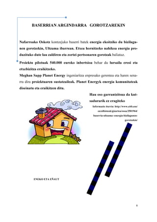 8
BASERRIAN ARGINDARRA GOROTZAREKIN
Nafarroako Oskotz kontzejuko baserri batek energia ekoitziko du bizilagu-
nen gorotzekin, Ultzama ibarrean. Etxea hornitzeko nahikoa energia pro-
duzituko dute lau zaldiren eta zortzi pertsonaren gorotzak baliatuz.
Proiektu pilotuak 540.000 euroko inbertsioa behar du lursaila erosi eta
etxebizitza eraikitzeko.
Meghan Sapp Planet Energy ingeniaritza enpresako gerentea eta haren sena-
rra dira proiektuaren sustatzaileak. Planet Energyk energia komunitateak
diseinatu eta eraikitzen ditu.
Hau oso garrantzitsua da kut-
sadurarik ez eragiteko
Informazio iturria: http://www.eitb.eus/
eu/albisteak/gizartea/osoa/3501964/
baserria-ultzama--energia-bizilagunen-
gorotzekin/
ENEKO ETA EÑAUT
 