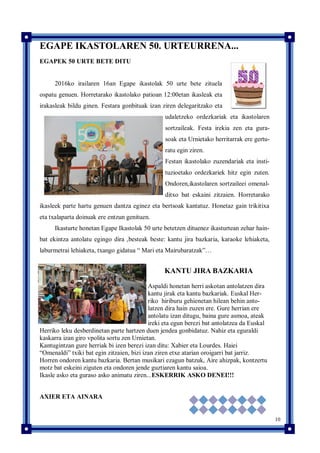 10
EGAPE IKASTOLAREN 50. URTEURRENA...
EGAPEK 50 URTE BETE DITU
2016ko irailaren 16an Egape ikastolak 50 urte bete zituela
ospatu genuen. Horretarako ikastolako patioan 12:00etan ikasleak eta
irakasleak bildu ginen. Festara gonbituak izan ziren delegaritzako eta
udaletzeko ordezkariak eta ikastolaren
sortzaileak. Festa irekia zen eta gura-
soak eta Urnietako herritarrak ere gertu-
ratu egin ziren.
Festan ikastolako zuzendariak eta insti-
tuzioetako ordezkariek hitz egin zuten.
Ondoren,ikastolaren sortzaileei omenal-
ditxo bat eskaini zitzaien. Horretarako
ikasleek parte hartu genuen dantza eginez eta bertsoak kantatuz. Honetaz gain trikitixa
eta txalaparta doinuak ere entzun genituen.
Ikasturte honetan Egape Ikastolak 50 urte betetzen dituenez ikasturtean zehar hain-
bat ekintza antolatu egingo dira ,besteak beste: kantu jira bazkaria, karaoke lehiaketa,
laburmetrai lehiaketa, txango gidatua “ Mari eta Mairubaratzak”…
KANTU JIRA BAZKARIA
Aspaldi honetan herri askotan antolatzen dira
kantu jirak eta kantu bazkariak. Euskal Her-
riko hiriburu gehienetan hilean behin anto-
latzen dira hain zuzen ere. Gure herrian ere
antolatu izan ditugu, baina gure asmoa, ateak
ireki eta egun berezi bat antolatzea da Euskal
Herriko leku desberdinetan parte hartzen duen jendea gonbidatuz. Nahiz eta eguraldi
kaskarra izan giro vpolita sortu zen Urnietan.
Kantugintzan gure herriak bi izen berezi izan ditu: Xabier eta Lourdes. Haiei
“Omenaldi” txiki bat egin zitzaien, bizi izan ziren etxe atarian oroigarri bat jarriz.
Horren ondoren kantu bazkaria. Bertan musikari ezagun batzuk, Aire ahizpak, kontzertu
motz bat eskeini ziguten eta ondoren jende guztiaren kantu saioa.
Ikasle asko eta guraso asko animatu ziren...ESKERRIK ASKO DENEI!!!
AXIER ETA AINARA
 