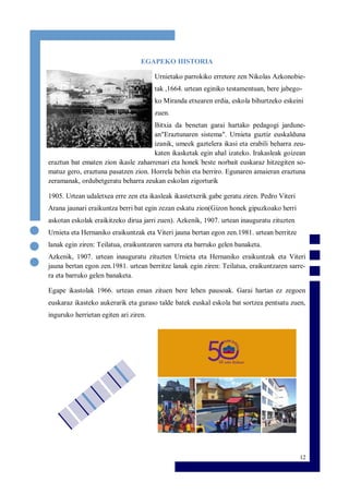 12
EGAPEKO HISTORIA
Urnietako parrokiko erretore zen Nikolas Azkonobie-
tak ,1664. urtean eginiko testamentuan, bere jabego-
ko Miranda etxearen erdia, eskola bihurtzeko eskeini
zuen.
Bitxia da benetan garai hartako pedagogi jardune-
an"Eraztunaren sistema". Urnieta guztiz euskalduna
izanik, umeek gaztelera ikasi eta erabili beharra zeu-
katen ikasketak egin ahal izateko. Irakasleak goizean
eraztun bat ematen zion ikasle zaharrenari eta honek beste norbait euskaraz hitzegiten so-
matuz gero, eraztuna pasatzen zion. Horrela behin eta berriro. Egunaren amaieran eraztuna
zeramanak, ordubetgeratu beharra zeukan eskolan zigorturik
1905. Urtean udaletxea erre zen eta ikasleak ikastetxerik gabe geratu ziren. Pedro Viteri
Arana jaunari eraikuntza berri bat egin zezan eskatu zion(Gizon honek gipuzkoako herri
askotan eskolak eraikitzeko dirua jarri zuen). Azkenik, 1907. urtean inauguratu zituzten
Urnieta eta Hernaniko eraikuntzak eta Viteri jauna bertan egon zen.1981. urtean berritze
lanak egin ziren: Teilatua, eraikuntzaren sarrera eta barruko gelen banaketa.
Azkenik, 1907. urtean inauguratu zituzten Urnieta eta Hernaniko eraikuntzak eta Viteri
jauna bertan egon zen.1981. urtean berritze lanak egin ziren: Teilatua, eraikuntzaren sarre-
ra eta barruko gelen banaketa.
Egape ikastolak 1966. urtean eman zituen bere lehen pausoak. Garai hartan ez zegoen
euskaraz ikasteko aukerarik eta guraso talde batek euskal eskola bat sortzea pentsatu zuen,
inguruko herrietan egiten ari ziren.
 