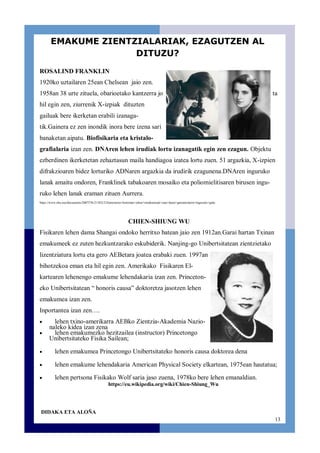 13
ROSALIND FRANKLIN
1920ko uztailaren 25ean Chelsean jaio zen.
1958an 38 urte zituela, obarioetako kantzerra jo ta
hil egin zen, ziurrenik X-izpiak dituzten
gailuak bere ikerketan erabili izanaga-
tik.Gainera ez zen inondik inora bere izena sari
banaketan aipatu. Biofisikaria eta kristalo-
grafialaria izan zen. DNAren lehen irudiak lortu izanagatik egin zen ezagun. Objektu
ezberdinen ikerketetan zehaztasun maila handiagoa izatea lortu zuen. 51 argazkia, X-izpien
difrakzioaren bidez lorturiko ADNaren argazkia da irudirik ezagunena.DNAren inguruko
lanak amaitu ondoren, Franklinek tabakoaren mosaiko eta poliomielitisaren birusen ingu-
ruko lehen lanak eraman zituen Aurrera.
https://www.ehu.eus/documents/2007376/2110212/Zientziaren+historian+zehar+emakumeak+izan+duen+garrantziaren+inguruko+gida
CHIEN-SHIUNG WU
Fisikaren lehen dama Shangai ondoko herritxo batean jaio zen 1912an.Garai hartan Txinan
emakumeek ez zuten hezkuntzarako eskubiderik. Nanjing-go Unibertsitatean zientzietako
lizentziatura lortu eta gero AEBetara joatea erabaki zuen. 1997an
bihotzekoa eman eta hil egin zen. Amerikako Fisikaren El-
kartearen lehenengo emakume lehendakaria izan zen. Princeton-
eko Unibertsitatean “ honoris causa” doktoretza jasotzen lehen
emakumea izan zen.
Inportantea izan zen….
lehen txino-amerikarra AEBko Zientzia-Akademia Nazio-
naleko kidea izan zena
lehen emakumezko hezitzailea (instructor) Princetongo
Unibertsitateko Fisika Sailean;
lehen emakumea Princetongo Unibertsitateko honoris causa doktorea dena
lehen emakume lehendakaria American Physical Society elkartean, 1975ean hautatua;
lehen pertsona Fisikako Wolf saria jaso zuena, 1978ko bere lehen emanaldian.
https://eu.wikipedia.org/wiki/Chien-Shiung_Wu
DIDAKA ETA ALOÑA
EMAKUME ZIENTZIALARIAK, EZAGUTZEN AL
DITUZU?
 