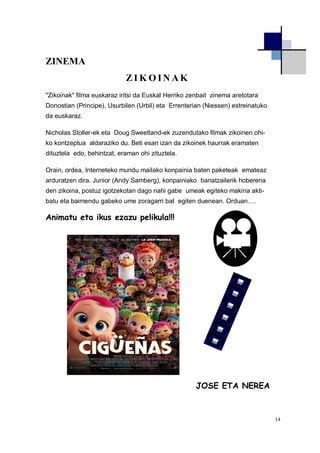14
ZINEMA
Z I K O I N A K
"Zikoinak" filma euskaraz iritsi da Euskal Herriko zenbait zinema aretotara
Donostian (Principe), Usurbilen (Urbil) eta Errenterian (Niessen) estreinatuko
da euskaraz.
Nicholas Stoller-ek eta Doug Sweetland-ek zuzendutako filmak zikoinen ohi-
ko kontzeptua aldaraziko du. Beti esan izan da zikoinek haurrak eramaten
dituztela edo, behintzat, eraman ohi zituztela.
Orain, ordea, Interneteko mundu mailako konpainia baten paketeak emateaz
arduratzen dira. Junior (Andy Samberg), konpainiako banatzailerik hoberena
den zikoina, postuz igotzekotan dago nahi gabe umeak egiteko makina akti-
batu eta baimendu gabeko ume zoragarri bat egiten duenean. Orduan….
Animatu eta ikus ezazu pelikula!!!
JOSE ETA NEREA
 