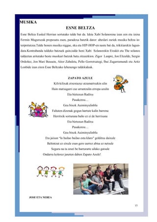 15
MUSIKA
ESNE BELTZA
Esne Beltza Euskal Herrian sortutako talde bat da. Ideia Xabi Solanorena izan zen eta izena
Fermin Muguruzak proposatu zuen, paradoxa batetik dator: abeslari zuriek musika beltza in-
terpretatzea.Talde honen musika reggae, ska eta HIP-HOP-en naste bat da, trikitiarekin lagun-
duta.Kontrabanda taldeko batzuek gain,talde honi Xabi Solanorekin Etzakit eta The solanos
taldeetan aritutako beste musikari batzuk batu zitzaizkion. Zigor Lanpre, Jon Elizalde, Sergio
Ordoñez, Jon Mari Beasain, Aitor Zabaleta, Pello Gorrotxategi, Ibai Zugarramundi eta Aritz
Lonbide izan ziren Esne Beltzako lehenengo taldekideak.
ZAPATO AZULE
Kili-kilixak etxestazuz atzamartxukin ulin
Hain matxagarri zaz arrantzalin erropa azulin
Eta biztuxun Radixu
Pasakorou…
Geu bixok Auiminyulinblu
Faltaten dizenak gogun hartute kalin barrena
Herritxik sorturana baño ez ei de herrixana
Eta biztuxun Radixu
Pasakorou…
Geu bixok Auiminyulinblu
Eta jaixan “lo bailao bailao esta klaro" gelditxu daixule
Behintzat ez eixule esan gero aurrez abisa ez netsule
Seguru na ta zeuri be barrurarte ailako gatsule
Ondarru kolorez janzten daben Zapato Azule!
JOSE ETA NEREA
 