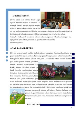 3
ANTZERKI FORUMA
2016ko urriak 13an antzerki forum-a egin
ziguten BAKETIK taldeko bi antzezlek. Le-
henengo, antzerki bat egin ziguten bullyng-
ari buruz.. Gero, guk parte hartuz Antzerkia-
ren zati bat hobetu genuen eta Alaia igo zen antzeztera. Ondoren antzerkiko andereñoa 5.A
koekin antzerki gelara joan zen eta 5.B koak maixuarekin joan ziren beraien gelara.
Andereñoa eta 5.A koak lehendabizi estatuen jokua egin genuen. Jokua bukatu eta gero hitz
egin genuen jolas orduan gatazkarik ez egoteko zantzaileak izateko.
Oso interesgarria!!!
ADARRARA IRTEERA
2016 eko urriaren 5ean 6. mailako ikasleak Adarrara joan ginen. Autobusez Besabiraino igo
ginen. Geldialdiak egiten genituen. Lehenengo geldialdia egin genuen tokian hamaiketakoa
hartu genuen, behin bukatuta jolasten aritu ginen. Atsedenaldia bukatu ondoren mendian
gora jarraitu genuen, aurretik, gailurrera
iristeko, azkeneko txanpa genuen. Az-
keneko partean harkaitzak zeuden eta
hauek igotzeko eskalatzaileak antzera
ibili ginen tontorrera iritsi arte. Bertatik
bista zoragarriaz disfrutatu genuen, baina
berehala jaitsi ginen behelainoa gure
atzetik zebilelako. Adarra poliki-poliki jaisten ari ginela bidean behi batzuk ikusi genituen
eta zakur bat gure atzetik ibili zena. Aldapan behera, azkeneko zatian, hasi ginen korrika
eta segadak egiten belarrean. Bai gustora ibili ginela! Hori egin eta gero behor batzuk ikusi
genituen eta zakurrak ehizatu nahi zituen. Ondoren bazkaldu egin
genuen eta guk toki sekretu batean. Geroxeago berriro bidea hartuta
Urnietaraino jeitsi ginen oinez. Azkenenean ikastolara itzuli ginen oso
nekatuta.
IRATI ETA ERIK
 
