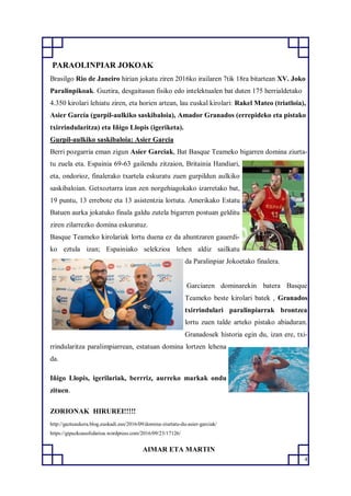 4
PARAOLINPIAR JOKOAK
Brasilgo Rio de Janeiro hirian jokatu ziren 2016ko irailaren 7tik 18ra bitartean XV. Joko
Paralinpikoak. Guztira, desgaitasun fisiko edo intelektualen bat duten 175 herrialdetako
4.350 kirolari lehiatu ziren, eta horien artean, lau euskal kirolari: Rakel Mateo (triatloia),
Asier García (gurpil-aulkiko saskibaloia), Amador Granados (errepideko eta pistako
txirrindularitza) eta Iñigo Llopis (igeriketa).
Gurpil-aulkiko saskibaloia: Asier Garcia
Berri pozgarria eman zigun Asier Garciak, Bat Basque Teameko bigarren domina ziurta-
tu zuela eta. Espainia 69-63 gailendu zitzaion, Britainia Handiari,
eta, ondorioz, finalerako txartela eskuratu zuen gurpildun aulkiko
saskibaloian. Getxoztarra izan zen norgehiagokako izarretako bat,
19 puntu, 13 errebote eta 13 asistentzia lortuta. Amerikako Estatu
Batuen aurka jokatuko finala galdu zutela bigarren postuan gelditu
ziren zilarrezko domina eskuratuz.
Basque Teameko kirolariak lortu duena ez da ahuntzaren gauerdi-
ko eztula izan; Espainiako selekzioa lehen aldiz sailkatu
da Paralinpiar Jokoetako finalera.
Garciaren dominarekin batera Basque
Teameko beste kirolari batek , Granados
txirrindulari paralinpiarrak brontzea
lortu zuen talde arteko pistako abiaduran.
Granadosek historia egin du, izan ere, txi-
rrindularitza paralimpiarrean, estatuan domina lortzen lehena
da.
Iñigo Llopis, igerilariak, berrriz, aurreko markak ondu
zituen.
ZORIONAK HIRUREI!!!!!
http://gazteaukera.blog.euskadi.eus/2016/09/domina-ziurtatu-du-asier-garciak/
https://gipuzkoasolidarioa.wordpress.com/2016/09/23/17126/
AIMAR ETA MARTIN
 