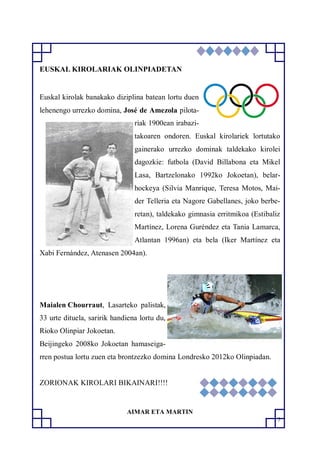 5
EUSKAL KIROLARIAK OLINPIADETAN
Euskal kirolak banakako diziplina batean lortu duen
lehenengo urrezko domina, José de Amezola pilota-
riak 1900ean irabazi-
takoaren ondoren. Euskal kirolariek lortutako
gainerako urrezko dominak taldekako kirolei
dagozkie: futbola (David Billabona eta Mikel
Lasa, Bartzelonako 1992ko Jokoetan), belar-
hockeya (Silvia Manrique, Teresa Motos, Mai-
der Telleria eta Nagore Gabellanes, joko berbe-
retan), taldekako gimnasia erritmikoa (Estibaliz
Martínez, Lorena Guréndez eta Tania Lamarca,
Atlantan 1996an) eta bela (Iker Martínez eta
Xabi Fernández, Atenasen 2004an).
Maialen Chourraut, Lasarteko palistak,
33 urte dituela, saririk handiena lortu du,
Rioko Olinpiar Jokoetan.
Beijingeko 2008ko Jokoetan hamaseiga-
rren postua lortu zuen eta brontzezko domina Londresko 2012ko Olinpiadan.
ZORIONAK KIROLARI BIKAINARI!!!!
AIMAR ETA MARTIN
 