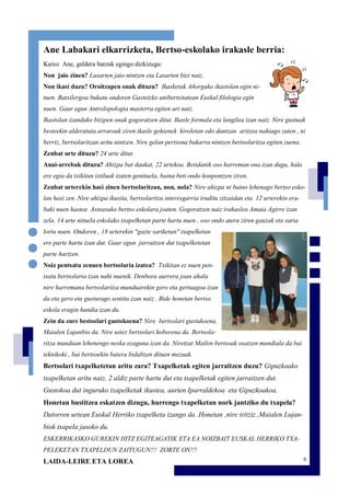 6
Ane Labakari elkarrizketa, Bertso-eskolako irakasle berria:
Kaixo Ane, galdera batzuk egingo dizkizugu:
Non jaio zinen? Lasarten jaio nintzen eta Lasarten bizi naiz.
Non ikasi duzu? Oroitzapen onak dituzu? Ikasketak Añorgako ikastolan egin ni-
tuen. Batxilergoa bukatu ondoren Gasteizko unibertsitatean Euskal filologia egin
nuen. Gaur egun Antrolopologia masterra egiten ari naiz.
Ikastolan izandako bizipen onak gogoratzen ditut. Ikasle formala eta langilea izan naiz. Nire gustuak
besteekin alderatuta arraroak ziren ikasle gehienek kiroletan edo dantzan aritzea nahiago zuten , ni
berriz, bertsolaritzan aritu nintzen. Nire gelan pertsona bakarra nintzen bertsolaritza egiten zuena.
Zenbat urte dituzu? 24 urte ditut.
Anai-arrebak dituzu? Ahizpa bat daukat, 22 urtekoa. Betidanik oso harreman ona izan dugu, hala
ere egia da txikitan istiluak izaten genituela, baina beti ondo konpontzen ziren.
Zenbat urterekin hasi zinen bertsolaritzan, non, nola? Nire ahizpa ni baino lehenago bertso esko-
lan hasi zen .Nire ahizpa ikusita, bertsolaritza interesgarria iruditu zitzaidan eta 12 urterekin era-
baki nuen hastea Asteasuko bertso eskolara joaten. Gogoratzen naiz irakaslea Amaia Agirre izan
zela. 14 urte nituela eskolako txapelketan parte hartu nuen , oso ondo atera ziren gauzak eta saria
lortu nuen. Ondoren , 18 urterekin "gazte sariketan" txapelketan
ere parte hartu izan dut. Gaur egun jarraitzen dut txapelketetan
parte hartzen.
Noiz pentsatu zenuen bertsolaria izatea? Txikitan ez nuen pen-
tsatu bertsolaria izan nahi nuenik. Denbora aurrera joan ahala
nire harremana bertsolaritza munduarekin gero eta gertuagoa izan
da eta gero eta gusturago sentitu izan naiz . Bide honetan bertso
eskola eragin handia izan du.
Zein da zure bestsolari gustokoena? Nire bertsolari gustukoena,
Maialen Lujanbio da. Nire ustez bertsolari hoberena da. Bertsola-
ritza munduan lehenengo neska ezaguna izan da. Niretzat Mailen bertsoak osatzen mundiala da bai
teknikoki , bai bertsoekin batera bidaltzen dituen mezuak.
Bertsolari txapelketetan aritu zara? Txapelketak egiten jarraitzen duzu? Gipuzkoako
txapelketan aritu naiz, 2 aldiz parte hartu dut eta txapelketak egiten jarraitzen dut.
Gustokoa dut inguruko txapelketak ikustea, aurten Iparraldekoa eta Gipuzkoakoa.
Honetan bustitzea eskatzen dizugu, hurrengo txapelketan nork jantziko du txapela?
Datorren urtean Euskal Herriko txapelketa izango da .Honetan ,nire iritziz ,Maialen Lujan-
biok txapela jasoko du.
ESKERRIKASKO GUREKIN HITZ EGITEAGATIK ETA EA NOIZBAIT EUSKAL HERRIKO TXA-
PELEKETAN TXAPELDUN ZAITUGUN!!! ZORTE ON!!!
LAIDA-LEIRE ETA LOREA
 