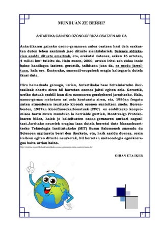 8
MUNDUAN ZE BERRI?
ANTARTIKA GAINEKO OZONO-GERUZA OSATZEN ARI DA
Antartikaren gaineko ozono-geruzaren zuloa osatzen hasi dela erakus-
ten duten lehen zantzuak jaso dituzte zientzialariek. Science aldizka-
rian azaldu dituzte emaitzak, eta, erakutsi dutenez, azken 16 urtetan,
4 milioi km2 txikitu da. Hain zuzen, 2000. urtean iritsi zen zuloa inoiz
baino handiagoa izatera; geroztik, txikitzen joan da, ez modu jarrai-
tuan, hala ere. Esaterako, sumendi-erupzioek eragin kaltegarria dutela
ikusi dute.
Hiru hamarkada geroago, urrian, Antartikako base britainiarreko iker-
tzaileak ohartu ziren hil horretan ozonoa jaitsi egiten zela. Geroztik,
urriko datuak erabili izan dira ozonoaren gorabeherei jarraitzeko. Hala,
ozono-geruza mehetzen ari zela konturatu ziren, eta, 1986an frogatu
zuten atmosferara isuritako kloroak ozonoa suntsitzen zuela. Horren-
bestez, 1987an klorofluorokarbonatuak (CFC) ez erabiltzeko konpro-
misoa hartu zuten munduko ia herrialde guztiek, Montrealgo Protoko-
loaren bidez, haiek jo baitzituzten ozono-geruzaren aurkari nagusi-
tzat.Jarritako neurriek eragina izan dutela berretsi dute Massachuset-
tseko Teknologia Institutukoko (MIT) Susan Salomonek zuzendu du
Sciencen argitaratu berri den ikerketa, eta, hark azaldu duenez, orain
irailean egiten dituzte neurketak, hil horretan meteorologia egonkorra-
goa baita urrian baino.
http://zientzia.eus/artikuluak/antartikako-ozono-geruzaren-zuloa-osatzen-hasia-de/
OIHAN ETA IKER
 