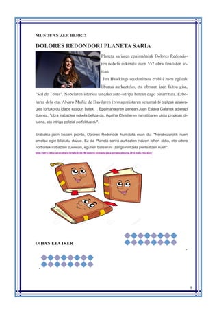 9
MUNDUAN ZER BERRI?
DOLORES REDONDORI PLANETA SARIA
Planeta sariaren epaimahaiak Dolores Redondo-
ren nobela aukeratu zuen 552 obra finalisten ar-
tean.
Jim Hawkings seudonimoa erabili zuen egileak
liburua aurkezteko, eta obraren izen faltsu gisa,
"Sol de Tebas". Nobelaren istorioa ustezko auto-istripu batean dago oinarrituta. Ezbe-
harra dela eta, Alvaro Muñiz de Davilaren (protagonistaren senarra) bi bizitzak azalera-
tzea lortuko du idazle ezagun batek. . Epaimahaiaren izenean Juan Eslava Galanek adierazi
duenez, "obra irabazlea nobela beltza da, Agatha Christieren narratibaren ukitu propioak di-
tuena, eta intriga polizial perfektua du".
Erabakia jakin bezain pronto, Dolores Redondok hunkituta esan du: "Nerabezarotik nuen
ametsa egin bilakatu duzue. Ez da Planeta sarira aurkezten naizen lehen aldia, eta urtero
norbaitek irabazten zuenean, egunen batean ni izango nintzela pentsatzen nuen".
http://www.eitb.eus/es/cultura/detalle/4446186/dolores-redondo-gana-premio-planeta-2016-todo-esto-dare/
OIHAN ETA IKER
.
 