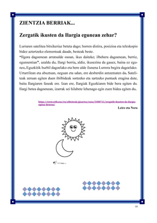 10
ZIENTZIA BERRIAK...
Zergatik ikusten da Ilargia egunean zehar?
Lurraren satelitea bitxikeriaz beteta dago; horren distira, posizioa eta teleskopio
bidez aztertzeko elementuak daude, besteak beste.
“Ilgora dagoenean arratsalde osoan, ikus daiteke; ilbehera dagoenean, berriz,
egunsentian”, azaldu du. Ilargi berria, aldiz, ikusezina da gauez, baina ez egu-
nez, Eguzkitik hurbil dagoelako eta bere alde ilunena Lurrera begira dagoelako.
Urtarrilean eta abuztuan, neguan eta udan, ere desberdin antzematen da. Sateli-
teak zeruan egiten duen ibilbideak sortzeko eta sartzeko puntuek eragina dute,
baita Ilargiaren faseak ere. Izan ere, Ilargiak Eguzkiaren bide bera egiten du.
Ilargi betea dagoenean, izarrak sei hilabete lehenago egin zuen bidea egiten du.
https://www.eitb.eus/eu/albisteak/gizartea/osoa/5488711/zergatik-ikusten-da-ilargia-
eguna-denean/
Leire eta Nora
 