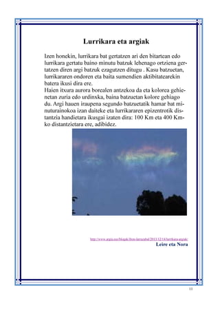 11
Lurrikara eta argiak
Izen honekin, lurrikara bat gertatzen ari den bitartean edo
lurrikara gertatu baino minutu batzuk lehenago ortziena ger-
tatzen diren argi batzuk ezagutzen ditugu . Kasu batzuetan,
lurrikararen ondoren eta baita sumendien aktibitatearekin
batera ikusi dira ere.
Haien itxura aurora borealen antzekoa da eta kolorea gehie-
netan zuria edo urdinxka, baina batzuetan kolore gehiago
du. Argi hauen iraupena segundo batzuetatik hamar bat mi-
nuturainokoa izan daiteke eta lurrikararen epizentrotik dis-
tantzia handietara ikusgai izaten dira: 100 Km eta 400 Km-
ko distantzietara ere, adibidez.
http://www.argia.eus/blogak/ibon-larrazabal/2013/12/14/lurrikara-argiak/
Leire eta Nora
 