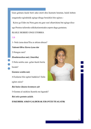 13
Gure geletara ikasle berri asko etorri dira ikasturte honetan, haiek hobeto
ezagutzeko eginahalak egingo ditugu beraiekin hitz eginez.-
Kaixo gu Eider eta Nora gara eta gaur zuei elkarrizketa bat egingo dizu-
egu Prentsa tailerreko aldizkariarentzako.espero dugu gustatzea.
IKASLE BERRIEI ONGI ETORRIA
5.B
1- Nola izena duzu?Eta ze abizen dituzu?
Nahomi Oliva Sierra izena dut
2-Nongoa zara?
Hondurasekoa naiz (Amerika)
3-Nola sentitu zara gelan ikasle berria
bezala?
Gustura sentitu naiz
4-Euskaraz hitz egiten badakizu? Zaila
egiten zaizu?
Bai baino idaztea kostatzen zait
5-Gustatu al zaizkizu ikastola eta lagunak?
Bai asko gustatu zaizkit.
ESKERRIK ASKO GALDERAK ERANTZUTEAGATIK
 