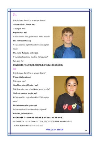 14
5.A
1-Nola izena duzu?Eta ze abizen dituzu?
AnderGordas Cristian naiz
2-Nongoa zara?
Espainiakoa naiz
3-Nola sentitu zara gelan ikasle berria bezala?
Oso ondo sentitu naiz
4-Euskaraz hitz egiten badakizu?Zaila egiten
zaizu?
Oso gutxi. Bai zaila egiten zait
5-Gustatu al zaizkizu ikastola eta lagunak?
Bai , pilo bat
ESKERRIK ASKO GALDERAK ERANTZUTEAGATIK
6.B
1-Nola izena duzu?Eta ze abizen dituzu?
Wiam Ait Daoud naiz
2-Nongoa zara?
Casablancakoa (Maroko ) naiz
3-Nola sentitu zara gelan ikasle berria bezala?
Ondo eta gustura sentitu naiz
4-Euskaraz hitz egiten badakizu?Zaila egiten
zaizu?
Pixka bat eta zaila egiten zait
5-Gustatu al zaizkizu ikastola eta lagunak?
Bai,asko gustatu zaizkit
ESKERRIK ASKO GALDERAK ERANTZUTEAGATIK
BUENO ETA HAUXE DA GUZTIA, ONGI ETORRIAK EGAPERA!!!!
AGUR BERO BAT!!!!!!!!!!!!!!!!!!!!
NORA ETA EIDER
 