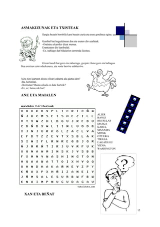 15
ASMAKIZUNAK ETA TXISTEAK
Ilargia bezain borobila kare bezain zuria eta esne gordinez egina.
Kanibal bat hegazkinean doa eta esaten dio azafatak:
-Oraintxe ekarriko dizut menua.
Erantzuten dio kanibalak:
-Ez, nahiago dut bidaiarien zerrenda ikustea.
Gizon handi bat gero eta zaharrago, gorputz iluna gero eta lodiagoa.
Ilea erortzen zaio udazkenero, eta sortu berriro udaberriro.
Aizu non igartzen diozu oiloari zaharra ala gaztea den?
-Ba, hortzetan.
-Hortzetan? Baina oiloek ez dute hortzik?
-Ez, ez; baina nik bai!
ANE ETA MAIALEN
ALJER
BANGI
BRUSELAS
DHAKA
KABUL
MANAMA
MINSK
OTTAWA
TIRANA
UAGADUGU
VIENA
WASHINGTON
XAN ETA BEÑAT
 