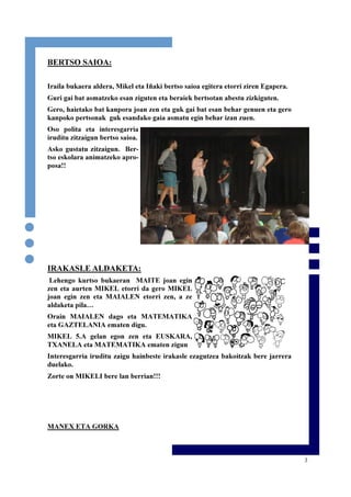 3
BERTSO SAIOA:
Iraila bukaera aldera, Mikel eta Iñaki bertso saioa egitera etorri ziren Egapera.
Guri gai bat asmatzeko esan ziguten eta beraiek bertsotan abestu zizkiguten.
Gero, haietako bat kanpora joan zen eta guk gai bat esan behar genuen eta gero
kanpoko pertsonak guk esandako gaia asmatu egin behar izan zuen.
Oso polita eta interesgarria
iruditu zitzaigun bertso saioa.
Asko gustatu zitzaigun. Ber-
tso eskolara animatzeko apro-
posa!!
IRAKASLE ALDAKETA:
Lehengo kurtso bukaeran MAITE joan egin
zen eta aurten MIKEL etorri da gero MIKEL
joan egin zen eta MAIALEN etorri zen, a ze
aldaketa pila…
Orain MAIALEN dago eta MATEMATIKA
eta GAZTELANIA ematen digu.
MIKEL 5.A gelan egon zen eta EUSKARA,
TXANELA eta MATEMATIKA ematen zigun
Interesgarria iruditu zaigu hainbeste irakasle ezagutzea bakoitzak bere jarrera
duelako.
Zorte on MIKELI bere lan berrian!!!
MANEX ETA GORKA
 