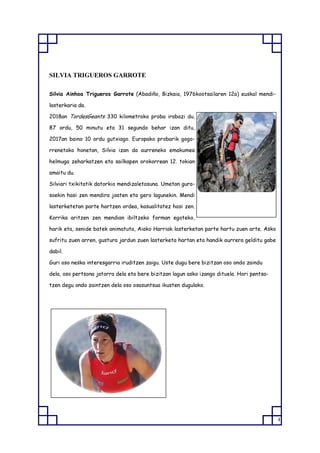 4
SILVIA TRIGUEROS GARROTE
Silvia Ainhoa Trigueros Garrote (Abadiño, Bizkaia, 1976kootsailaren 12a) euskal mendi-
lasterkaria da.
2018an TordesGeants 330 kilometroko proba irabazi du.
87 ordu, 50 minutu eta 31 segundo behar izan ditu,
2017an baino 10 ordu gutxiago. Europako probarik gogo-
rrenetako honetan, Silvia izan da aurreneko emakumea
helmuga zeharkatzen eta sailkapen orokorrean 12. tokian
amaitu du.
Silviari txikitatik datorkio mendizaletasuna. Umetan gura-
soekin hasi zen mendira joaten eta gero lagunekin. Mendi
lasterketetan parte hartzen ordea, kasualitatez hasi zen.
Korrika aritzen zen mendian ibiltzeko forman egoteko,
harik eta, senide batek animatuta, Aiako Harriak lasterketan parte hartu zuen arte. Asko
sufritu zuen arren, gustura jardun zuen lasterketa hartan eta handik aurrera gelditu gabe
dabil.
Guri oso neska interesgarria iruditzen zaigu. Uste dugu bere bizitzan oso ondo zaindu
dela, oso pertsona jatorra dela eta bere bizitzan lagun asko izango dituela. Hori pentsa-
tzen degu ondo zaintzen dela oso osasuntsua ikusten dugulako.
 