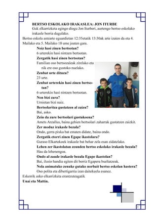 7
BERTSO ESKOLAKO IRAKASLEA: JON ITURBE
Guk elkarrizketa egingo diogu Jon Iturberi, aurtengo bertso eskolako
irakasle berria dugulako.
Bertso eskola astearte eguardietan 12:35etatik 13:30ak arte izaten da eta 4.
Mailako eta 5. Mailako 10 ume joaten gara.
Noiz hasi zinen bertsotan?
6 urterekin hasi nintzen bertsotan.
Zergatik hasi zinen bertsotan?
Familian oso bertsozaleak zirelako eta
nik ere oso gustoko nuelako.
Zenbat urte dituzu?
23 urte.
Zenbat urterekin hasi zinen bertso-
tan?
6 urterekin hasi nintzen bertsotan.
Non bizi zara?
Urnietan bizi naiz.
Bertsolaritza gustatzen al zaizu?
Bai, asko.
Zein da zure bertsolari gustukoena?
Amets Arzallus, baina gehien bertsolari zaharrak gustatzen zaizkit.
Zer moduz irakasle bezala?
Ondo, gerra pixka bat ematen didate, baina ondo.
Zergatik etorri zinen Egape ikastolara?
Guraso Elkartekoek irakasle bat behar zela esan zidatelako.
Lehen zer ikastolatan zeunden bertso eskolako irakasle bezala?
Hau da lehenengoa.
Ondo al zaude irakasle bezala Egape ikastolan?
Bai, ilusio handia egiten dit berriz Egapera bueltatzeak.
Nola animatuko zenuke gutako norbait bertso eskolan hastera?
Oso polita eta dibertigarria izan daitekeela esanez.
Eskerrik asko elkarrizketa erantzuteagatik
Unai eta Mattin.
 