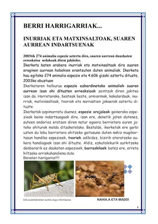 8
BERRI HARRIGARRIAK...
INURRIAK ETA MATXINSALTOAK, SUAREN
AURREAN INDARTSUENAK
2003tik 274 animalia espezie aztertu dira, suaren aurrean dauzkaten
erreakzioa nolakoak diren jakiteko.
Ikerketa baten arabera inurriak eta matxinsaltoak dira suaren
eraginen aurrean hobekien erantzuten duten animaliak. Ikerketa
hau egiteko 274 animalia espezie eta 4.606 gizaki aztertu dituzte,
2003ko abuztuan
Ikerketaren helburua espezie ezberdinetako animaliek suaren
aurrean izan ohi dituzten erreakzioak zeintzuk diren jakitea
izan da. Horretarako, besteak beste, armiarmak, kakalardoak, inu-
rriak, matxinsaltoak, txoriak eta narrastien jokaerak aztertu di-
tuzte.
Ikerketak azpimarratu duenez, espezie orojaleak gainerako espe-
zieak baino indartsuagoak dira, izan ere, denetik jaten dutenez,
suteen ondorioz eratzen diren natur egoera berrietara euren ja-
teko ohiturak molda ditzaketelako. Bestalde, ikerketak ere garbi
uzten du leku berrietara ohitzeko gaitasuna duten nahiz mugikor-
tasun handiko espezieek, txoriek adibidez, bizirik ateratzeko au-
kera handiagoak izan ohi dituzte. Aldiz, ezkutalekurik aurkitzeko
denborarik ez daukaten espezieek, barraskiloek batez ere, erreta
hiltzeko arriskuhandiena dute.
Benetan harrigarria!!!!
Eitb.eusbitxikirietan aurkitu dugu informazioa. NAHIA.A ETA MADDINAHIA
 