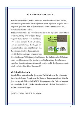 11
ZABORREN BIRZIKLAPENA
Birziklatzea erabilitako zerbait, berriz ere erabili edo baliatu ahal izateko,
eraldatu edo egokitzea da. Birziklapenaren bidez, objektuen osagaiak ahalik
eta gehien gordetzen dira, haiek berrerabiliz antzeko edo bestelako pro-
duktuak ekoiztu ahal izateko.
Beira da birziklatzeko eta berrerabiltzeko materialik egokiena: tona bat beira
ekoizteko, 130 kg petrolio behar dira gu-
txi gorabehera. Hortaz, beira birziklatuz
petrolio asko aurreztu daiteke. Gainera,
beira oso-osorik birzikla daiteke, eta pro-
zesua nahi adina aldiz errepikatu ere bai.
Zaborrontzia botatzen dugun gehiena
birzikla daiteke: adibidez, etxean sortzen
diren hondakinen %90etik gora birziklagarria da. Gaikako zabor-bilketaren
bidez, birziklatzeko moduko hainbat produktu berreskura daitezke: zabor
organikoa (janaria, adibidez) kompostak egiteko erabil daiteke; papera, ontzi
arinak eta beira. Birziklatu! Berrerabili!
AGENDA 21- PAISAIA
Agenda 21-en aurten landuko dugun gaia PAISAIA izango da. Lehenengo
fasea, sentsibilizazio fasea izango da. Datorren ikasturterako izena aldatuko
diote eta Agenda 21 izatetik EA20/30 deitzera pasako da. Proiektu honetan
aurrera egiteko ikasle ordezkariak aukeratuko dira. Egiten ditugun jardue-
ren berri emango dizuegu.
DANEL EZAMA ETA GORKA VEGA
 