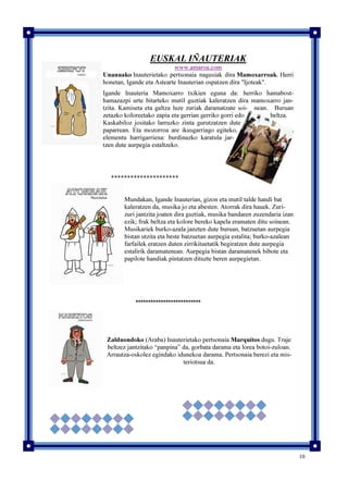 10
EUSKAL IÑAUTERIAK
www.amaroa.com
Unanuako Inauterietako pertsonaia nagusiak dira Mamoxarroak. Herri
honetan, Igande eta Astearte Inauterian ospatzen dira "Ijoteak".
Igande Inauteria Mamoxarro txikien eguna da: herriko hamabost-
hamazazpi urte bitarteko mutil guztiak kaleratzen dira mamoxarro jan-
tzita. Kamiseta eta galtza luze zuriak daramatzate soi- nean. Buruan
zetazko koloreetako zapia eta gerrian gerriko gorri edo beltza.
Kaskabiloz jositako larruzko zinta gurutzatzen dute
paparrean. Eta mozorroa are ikusgarriago egiteko,
elementu harrigarriena: burdinazko karatula jar-
tzen dute aurpegia estaltzeko.
*********************
Mundakan, Igande Inauterian, gizon eta mutil talde handi bat
kaleratzen da, musika jo eta abesten. Atorrak dira hauek. Zuri-
zuri jantzita joaten dira guztiak, musika bandaren zuzendaria izan
ezik; frak beltza eta kolore bereko kapela eramaten ditu soinean.
Musikariek burko-azala janzten dute buruan, batzuetan aurpegia
bistan utzita eta beste batzuetan aurpegia estalita; burko-azalean
farfailek eratzen duten zirrikituetatik begiratzen dute aurpegia
estalirik daramatenean. Aurpegia bistan daramatenek bibote eta
papilote handiak pintatzen dituzte beren aurpegietan.
**************************
Zalduondoko (Araba) Inauterietako pertsonaia Marquitos dugu. Traje
beltzez jantzitako “panpina” da, gorbata darama eta lorea botoi-zuloan.
Arrautza-oskolez egindako idunekoa darama. Pertsonaia berezi eta mis-
teriotsua da.
 