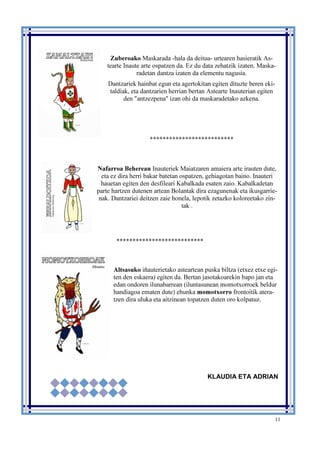 11
Zuberoako Maskarada -hala da deitua- urtearen hasieratik As-
tearte Inaute arte ospatzen da. Ez du data zehatzik izaten. Maska-
radetan dantza izaten da elementu nagusia.
Dantzariek hainbat egun eta agertokitan egiten dituzte beren eki-
taldiak, eta dantzarien herrian bertan Astearte Inauterian egiten
den "antzezpena" izan ohi da maskaradetako azkena.
**************************
Nafarroa Beherean Inauteriek Maiatzaren amaiera arte irauten dute,
eta ez dira herri bakar batetan ospatzen, gehiagotan baino. Inauteri
hauetan egiten den desfileari Kabalkada esaten zaio. Kabalkadetan
parte hartzen dutenen artean Bolantak dira ezagunenak eta ikusgarrie-
nak. Dantzariei deitzen zaie honela, lepotik zetazko koloreetako zin-
tak .
***************************
Altsasuko iñauterietako asteartean puska biltza (etxez etxe egi-
ten den eskaera) egiten da. Bertan jasotakoarekin bapo jan eta
edan ondoren ilunabarrean (iluntasunean momotxorroek beldur
handiagoa ematen dute) ehunka momotxorro frontoitik atera-
tzen dira uluka eta aitzinean topatzen duten oro kolpatuz.
KLAUDIA ETA ADRIAN
 