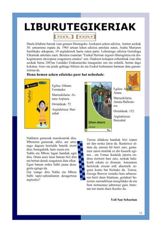 12
Duela hilabete batzuk izan genuen Durangoko Azokaren azken edizioa. Aurten azokak
50. urteurrena ospatu du. 1965 urtean lehen edizioa antolatu zuten, Andra Mariaren
basilikako arkupean, 19 argitaletxek hartu zuten parte. Lehenengo edizioa Gerediaga
Elkarteak antolatu zuen. Beraien esanetan "Euskal Herrian zegoen liburugintza eta dis-
kogintzaren ekoizpena ezagutzera ematea" zen. Ondoren kokapen ezberdinak izan ditu
azokak baina 2003an Landako Erakustazoka inauguratu zen eta ordutik, bertan dago
kokatua. Gero eta jende gehiago biltzen du eta Euskal kulturaren barnean data garran-
tzitsua da.
Hona hemen azken edizioko pare bat nobedade:
LIBURUTEGIKERIAK
Egilea: Oihane
Fernández
Marrazkilaria: Ai-
nara Azpiazu
Orrialdeak: 72
Argitaletxea: Ibai-
zabal
Nahlaren gurasoak marokoarrak dira.
Mboreren gurasoak, aldiz, are urru-
nago dagoen herrialde batetik etorri
dira; Senegaletik, hain zuzen ere.
Nahla eta Mbore lagun handiak egin
dira. Orain auzo lasai batean bizi dira
eta bertan denek ezagutzen dute elkar.
Egun batean ordea Salhi jauna desa-
gertu egingo da.
Gai izango dira Nahla eta Mbore
Salhi tapiz-saltzailearen desagertzea
argitzeko?
Egilea: Aitor
Arana
Marrazkilaria:
Amaia Balleste-
ros
Orrialdeak: 152
Argitaletxea:
Ibaizabal
Teresa aldaketa handiak bizi izaten
ari den neska ijitoa da. Ikastetxez al-
datu da, amona hil berri zaio, gusta-
tzen zaion mutilak ez dio kasurik egi-
ten... eta Tomas ikaskide jatorra on-
dora etortzen hasi zaio, neskak hala-
korik eskatu ez dionean. Amonaren
heriotzak etxean erdi ahazturik ze-
goen kontu bat bizituko du. Teresa,
George Borrow izeneko bere arbasoa-
ren berri duen bitartean, gertakari be-
rezien zurrunbiloan murgilduko da eta
bere nortasunaz jabetzeaz gain, bene-
tan nor maite duen ikusiko du.
Yoli San Sebastian
 