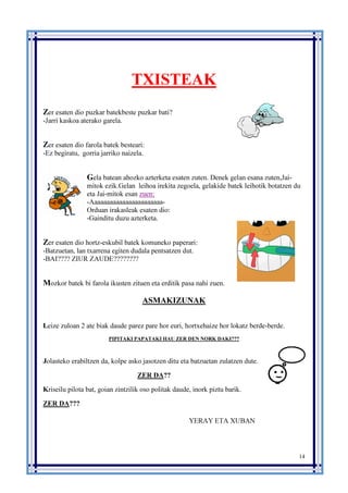 14
TXISTEAK
Zer esaten dio puzkar batekbeste puzkar bati?
-Jarri kaskoa aterako garela.
Zer esaten dio farola batek besteari:
-Ez begiratu, gorria jarriko naizela.
Gela batean ahozko azterketa esaten zuten. Denek gelan esana zuten,Jai-
mitok ezik.Gelan leihoa irekita zegoela, gelakide batek leihotik botatzen du
eta Jai-mitok esan zuen:
-Aaaaaaaaaaaaaaaaaaaaaaa-
Orduan irakasleak esaten dio:
-Gainditu duzu azterketa.
Zer esaten dio hortz-eskubil batek komuneko paperari:
-Batzuetan, lan txarrena egiten dudala pentsatzen dut.
-BAI???? ZIUR ZAUDE????????
Mozkor batek bi farola ikusten zituen eta erditik pasa nahi zuen.
ASMAKIZUNAK
Leize zuloan 2 ate biak daude parez pare hor euri, hortxehaize hor lokatz berde-berde.
PIPITAKI PAPATAKI HAU ZER DEN NORK DAKI???
Jolasteko erabiltzen da, kolpe asko jasotzen ditu eta batzuetan zulatzen dute.
ZER DA??
Kriseilu pilota bat, goian zintzilik oso politak daude, inork piztu barik.
ZER DA???
YERAY ETA XUBAN
 